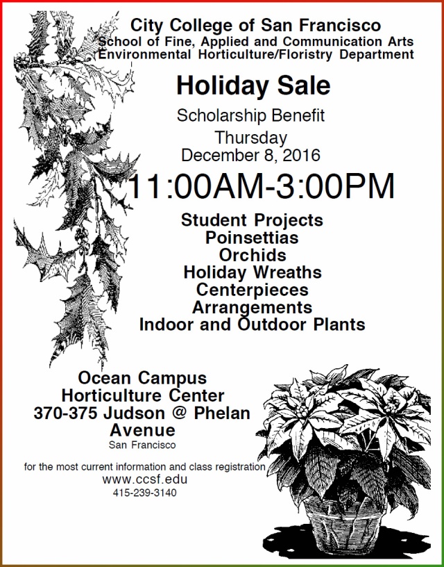City College of San Francisco School of Fine, Applied and Communication Arts Environmental Horticulture/Floristry Department Holiday Sale Scholarship Benefit Thursday December 8, 2016 11:00AM-3:00PM Ocean Campus Horticulture Center 370-375 Judson @ Phelan Avenue San Francisco Student Projects Poinsettias Orchids Holiday Wreaths Centerpieces Arrangements Indoor and Outdoor Plants for the most current information and class registration www.ccsf.edu 415-239-3140